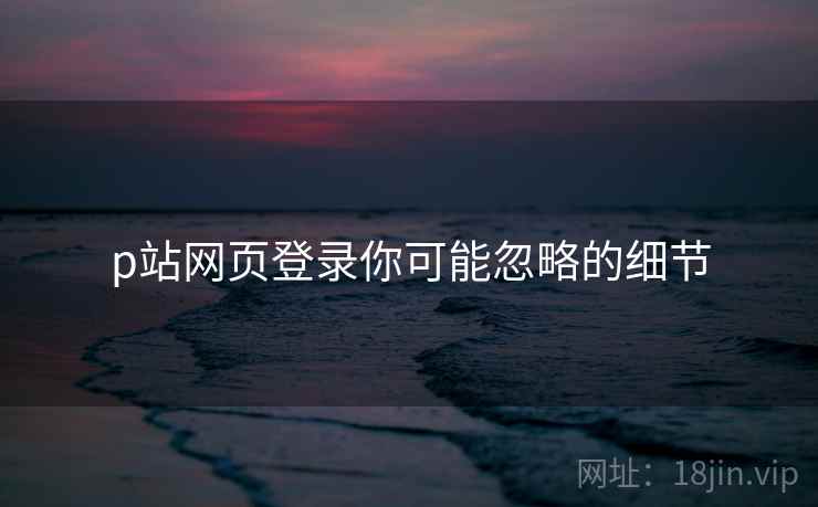 p站网页登录你可能忽略的细节